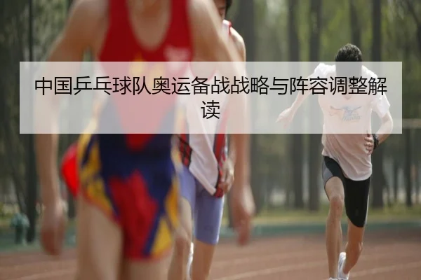 中国乒乓球队奥运备战战略与阵容调整解读