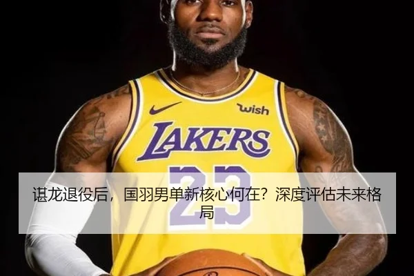 谌龙退役后，国羽男单新核心何在？深度评估未来格局