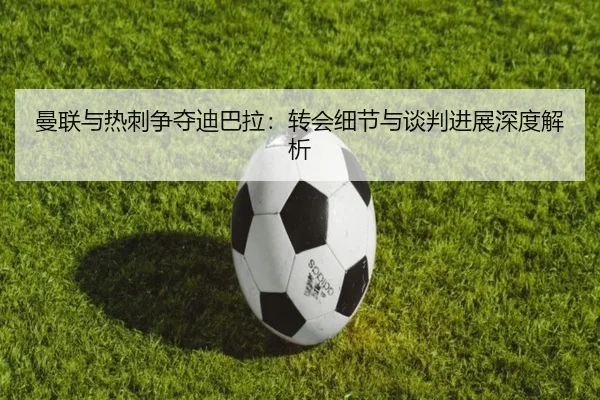 曼联与热刺争夺迪巴拉：转会细节与谈判进展深度解析
